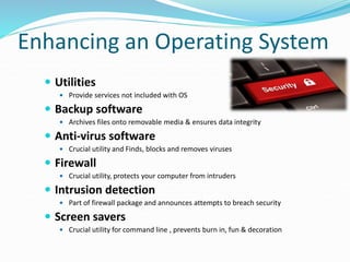 Enhancing an Operating System
 Utilities
 Provide services not included with OS
 Backup software
 Archives files onto removable media & ensures data integrity
 Anti-virus software
 Crucial utility and Finds, blocks and removes viruses
 Firewall
 Crucial utility, protects your computer from intruders
 Intrusion detection
 Part of firewall package and announces attempts to breach security
 Screen savers
 Crucial utility for command line , prevents burn in, fun & decoration
 