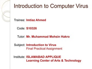 Introduction to Computer Virus
Imtiaz Ahmed
S10326
Mr. Muhammad Mohsin Hakro
Introduction to Virus
Final Practical Assignment
ISLAMABAD APPLIQUE
Learning Center of Arts & Technology
Trainee:
Code:
Tutor:
Subject:
Institute:
 