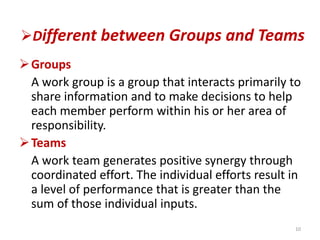 Different between Groups and Teams
Groups
A work group is a group that interacts primarily to
share information and to make decisions to help
each member perform within his or her area of
responsibility.
Teams
A work team generates positive synergy through
coordinated effort. The individual efforts result in
a level of performance that is greater than the
sum of those individual inputs.
10
 
