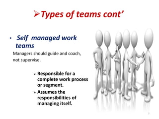 Types of teams cont’
• Self managed work
teams
Managers should guide and coach,
not supervise.
 Responsible for a
complete work process
or segment.
 Assumes the
responsibilities of
managing itself.
7
 