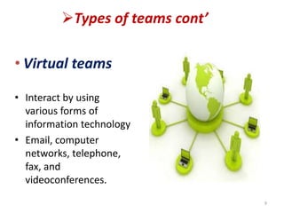 Types of teams cont’
• Virtual teams
• Interact by using
various forms of
information technology
• Email, computer
networks, telephone,
fax, and
videoconferences.
9
 