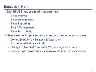 12
Execution Plan
• Identified 5 key areas of improvement
– Sales Process
– Sales Management
– Sales Reporting
– Talent Management
– Sales Productivity
• Structured a Project to drive change to become world class
– Owned & driven by Strategy & Operations
– Partnered with finance & HR
– Heavy involvement from sales VPs, managers and reps
– Engaged with sales team – communicate a lot; advisory team
 
