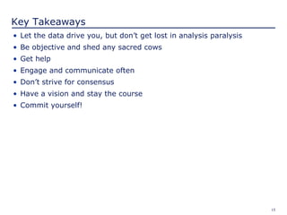 15
Key Takeaways
• Let the data drive you, but don’t get lost in analysis paralysis
• Be objective and shed any sacred cows
• Get help
• Engage and communicate often
• Don’t strive for consensus
• Have a vision and stay the course
• Commit yourself!
 