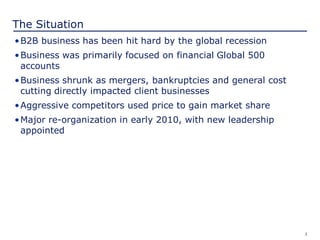 3
The Situation
•B2B business has been hit hard by the global recession
•Business was primarily focused on financial Global 500
accounts
•Business shrunk as mergers, bankruptcies and general cost
cutting directly impacted client businesses
•Aggressive competitors used price to gain market share
•Major re-organization in early 2010, with new leadership
appointed
 