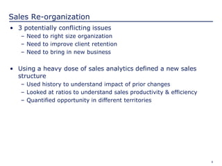 8
Sales Re-organization
• 3 potentially conflicting issues
– Need to right size organization
– Need to improve client retention
– Need to bring in new business
• Using a heavy dose of sales analytics defined a new sales
structure
– Used history to understand impact of prior changes
– Looked at ratios to understand sales productivity & efficiency
– Quantified opportunity in different territories
 