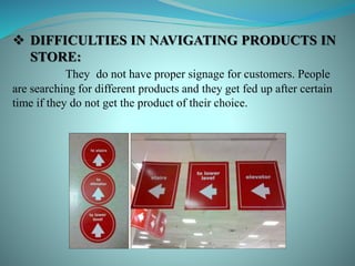  DIFFICULTIES IN NAVIGATING PRODUCTS IN
STORE:
They do not have proper signage for customers. People
are searching for different products and they get fed up after certain
time if they do not get the product of their choice.
 