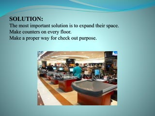 SOLUTION:
The most important solution is to expand their space.
Make counters on every floor.
Make a proper way for check out purpose.
 