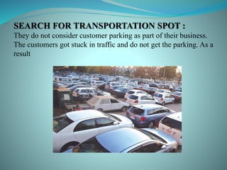 SEARCH FOR TRANSPORTATION SPOT :
They do not consider customer parking as part of their business.
The customers got stuck in traffic and do not get the parking. As a
result
 