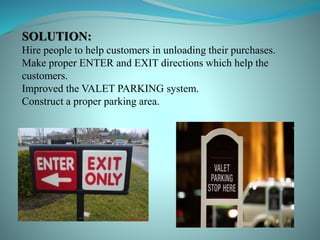 SOLUTION:
Hire people to help customers in unloading their purchases.
Make proper ENTER and EXIT directions which help the
customers.
Improved the VALET PARKING system.
Construct a proper parking area.
 
