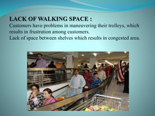 LACK OF WALKING SPACE :
Customers have problems in maneuvering their trolleys, which
results in frustration among customers.
Lack of space between shelves which results in congested area.
 