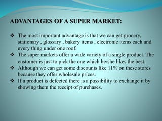 ADVANTAGES OF A SUPER MARKET:
 The most important advantage is that we can get grocery,
stationary , glossary , bakery items , electronic items each and
every thing under one roof.
 The super markets offer a wide variety of a single product. The
customer is just to pick the one which he/she likes the best.
 Although we can get some discounts like 11% on these stores
because they offer wholesale prices.
 If a product is defected there is a possibility to exchange it by
showing them the receipt of purchases.
 