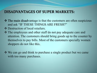 DISADVANTAGES OF SUPER MARKETS:
 The main disadvantage is that the customers are often suspicious
and ask “IF THESE THINGS ARE FRESH?”
 Destruction of local retailers.
 The employees and other staff do not pay adequate care and
attention. The customers should bring goods up to the counter by
themselves to pay bills. Most of the customers specially women
shoppers do not like this.
 We can go and think to purchase a single product but we came
with too many purchases.
 