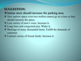 SUGGESTION:
Imtiaz store should increase the parking area.
 Vary narrow space even two trollies cannot go at a time so they
should increase the space.
 Less variety of men’s ware. Increase it.
 Long lines and congested area. Wider it.
 Shortage of many demanded items. Fulfill the demands of
customer.
 Limited variety of frozen foods. Increase it.
 