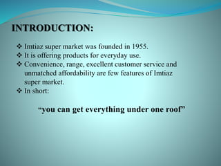 INTRODUCTION:
 Imtiaz super market was founded in 1955.
 It is offering products for everyday use.
 Convenience, range, excellent customer service and
unmatched affordability are few features of Imtiaz
super market.
 In short:
“you can get everything under one roof”
 