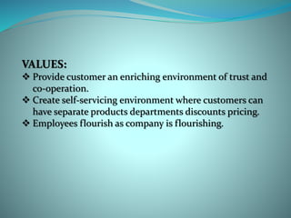 VALUES:
 Provide customer an enriching environment of trust and
co-operation.
 Create self-servicing environment where customers can
have separate products departments discounts pricing.
 Employees flourish as company is flourishing.
 