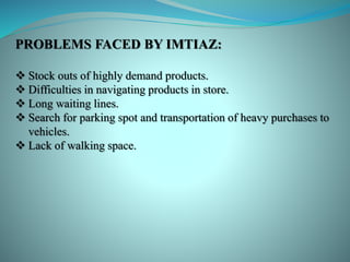 PROBLEMS FACED BY IMTIAZ:
 Stock outs of highly demand products.
 Difficulties in navigating products in store.
 Long waiting lines.
 Search for parking spot and transportation of heavy purchases to
vehicles.
 Lack of walking space.
 
