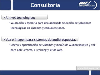 Consultoría A nivel tecnológico: Valoración y asesoría para una adecuada selección de soluciones tecnológicas en sistemas y comunicaciones. Voz e imagen para sistemas de audiorespuesta. Diseño y optimización de Sistemas y menús de Audiorespuesta y voz para Call Centers, E-learning y sitios Web. 