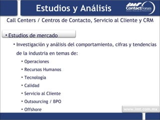 Call Centers / Centros de Contacto, Servicio al Cliente y CRM Estudios y Análisis Estudios de mercado Investigación y análisis del comportamiento, cifras y tendencias de la industria en temas de: Operaciones Recursos Humanos Tecnología Calidad Servicio al Cliente Outsourcing / BPO Offshore 