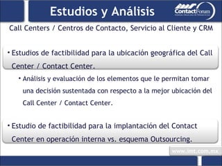 Call Centers / Centros de Contacto, Servicio al Cliente y CRM Estudios y Análisis Estudios de factibilidad para la ubicación geográfica del Call Center / Contact Center. Análisis y evaluación de los elementos que le permitan tomar una decisión sustentada con respecto a la mejor ubicación del Call Center / Contact Center. Estudio de factibilidad para la implantación del Contact Center en operación interna vs. esquema Outsourcing. 