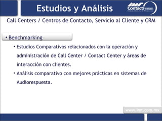 Call Centers / Centros de Contacto, Servicio al Cliente y CRM Estudios y Análisis Benchmarking Estudios Comparativos relacionados con la operación y administración de Call Center / Contact Center y áreas de interacción con clientes. Análisis comparativo con mejores prácticas en sistemas de Audiorespuesta. 