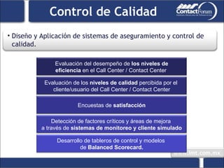 Control de Calidad Diseño y Aplicación de sistemas de aseguramiento y control de calidad. Evaluación del desempeño de  los niveles de eficiencia  en el Call Center / Contact Center  Evaluación de los  niveles de calidad  percibida por el  cliente/usuario del Call Center / Contact Center Encuestas de  satisfacción Detección de factores críticos y áreas de mejora  a través de  sistemas de monitoreo y cliente simulado Desarrollo de tableros de control y modelos  de  Balanced Scorecard. 