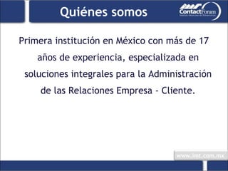 Quiénes somos Primera institución en México con más de 17 años de experiencia, especializada en soluciones integrales para la Administración de las Relaciones Empresa - Cliente. 