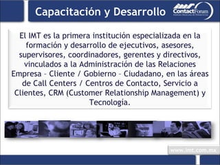 Capacitación y Desarrollo El IMT es la primera institución especializada en la formación y desarrollo de ejecutivos, asesores, supervisores, coordinadores, gerentes y directivos, vinculados a la Administración de las Relaciones Empresa – Cliente / Gobierno – Ciudadano, en las áreas de Call Centers / Centros de Contacto, Servicio a Clientes, CRM (Customer Relationship Management) y Tecnología. 