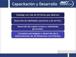 Catálogo con más de 60 temas que abarcan: Desarrollo de habilidades operativas y de servicio. Conceptos estratégicos y desarrollo de la Administración de las Relaciones con Clientes. Capacitación y Desarrollo Desarrollo del capital humano y habilidades gerenciales. 