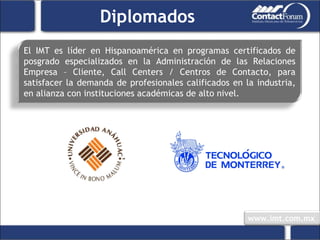 Diplomados El IMT es líder en Hispanoamérica en programas certificados de posgrado especializados en la Administración de las Relaciones Empresa – Cliente, Call Centers / Centros de Contacto, para satisfacer la demanda de profesionales calificados en la industria, en alianza con instituciones académicas de alto nivel. 