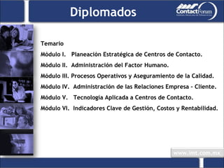 Temario Módulo I.  Planeación Estratégica de Centros de Contacto. Módulo II.  Administración del Factor Humano. Módulo III. Procesos Operativos y Aseguramiento de la Calidad. Módulo IV.  Administración de las Relaciones Empresa – Cliente. Módulo V.  Tecnología Aplicada a Centros de Contacto. Módulo VI.  Indicadores Clave de Gestión, Costos y Rentabilidad. Diplomados 