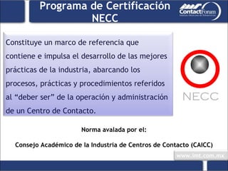 Programa de Certificación NECC Norma avalada por el: Consejo Académico de la Industria de Centros de Contacto (CAICC) Constituye un marco de referencia que contiene e impulsa el desarrollo de las mejores prácticas de la industria, abarcando los procesos, prácticas y procedimientos referidos al “deber ser” de la operación y administración de un Centro de Contacto.  NECC 