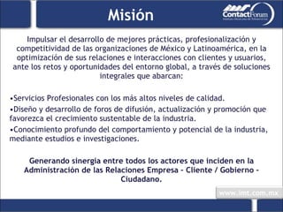 Misión Impulsar el desarrollo de mejores prácticas, profesionalización y competitividad de las organizaciones de México y Latinoamérica, en la optimización de sus relaciones e interacciones con clientes y usuarios, ante los retos y oportunidades del entorno global, a través de soluciones integrales que abarcan: Servicios Profesionales con los más altos niveles de calidad. Diseño y desarrollo de foros de difusión, actualización y promoción que favorezca el crecimiento sustentable de la industria. Conocimiento profundo del comportamiento y potencial de la industria, mediante estudios e investigaciones. Generando sinergia entre todos los actores que inciden en la Administración de las Relaciones Empresa – Cliente / Gobierno – Ciudadano. 