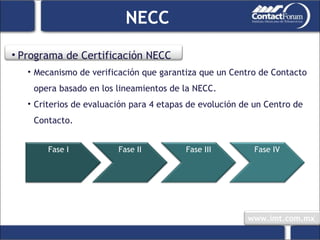 Programa de Certificación NECC Mecanismo de verificación que garantiza que un Centro de Contacto opera basado en los lineamientos de la NECC. Criterios de evaluación para 4 etapas de evolución de un Centro de Contacto. NECC Fase I Fase II Fase III Fase IV 