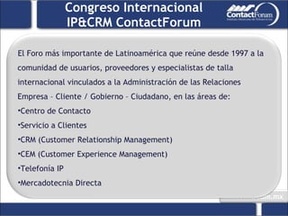 Congreso Internacional IP&CRM ContactForum El Foro más importante de Latinoamérica que reúne desde 1997 a la comunidad de usuarios, proveedores y especialistas de talla internacional vinculados a la Administración de las Relaciones Empresa – Cliente / Gobierno – Ciudadano, en las áreas de: Centro de Contacto Servicio a Clientes CRM (Customer Relationship Management) CEM (Customer Experience Management) Telefonía IP Mercadotecnia Directa 