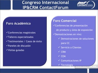 Congreso Internacional IP&CRM ContactForum Foro Académico Conferencias magistrales Talleres especializados Testimoniales / Casos de éxito Paneles de discusión Visitas guiadas Foro Comercial Conferencias de presentación  de producto y área de exposición Demostraciones en vivo:  Demostraciones de soluciones para CC Servicio a Clientes CRM CEM Comunicaciones IP Tecnología 