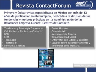 Primera y única revista especializada en México con más de  12 años  de publicación ininterrumpida, dedicada a la difusión de las tendencias y mejores prácticas en  la Administración de las Relaciones Empresa-Cliente, Centros de Contacto. Revista ContactForum Tendencias y Estrategia Empresarial Call Centers / Centros de Contacto BPO CRM Tecnología Telefonía IP Servicio al Clientes Factor Humano Casos de éxito Mercadotecnia Directa Responsabilidad Social Entrevistas con Líderes y Expertos  Estudios sobre el comportamiento y tendencias de la industria. 