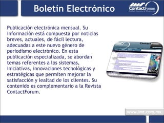 Publicación electrónica mensual. Su información está compuesta por noticias breves, actuales, de fácil lectura, adecuadas a este nuevo género de periodismo electrónico. En esta publicación especializada, se abordan temas referentes a los sistemas, iniciativas, innovaciones tecnológicas y estratégicas que permiten mejorar la satisfacción y lealtad de los clientes. Su contenido es complementario a la Revista ContactForum. Boletín Electrónico 