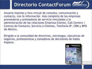 Anuario impreso y foro virtual de consulta, comunicación y contacto, con la información  más completa de las empresas proveedoras y prestadoras de servicio vinculadas a la administración de las relaciones Empresa-Cliente, Call Centers / Centros de Contacto, Servicio a Clientes, Telefonía IP, CRM y BPO de México.  Dirigido a la comunidad de directivos, estrategas, ejecutivos de negocios, profesionistas y tomadores de decisiones de habla hispana. Directorio ContactForum 