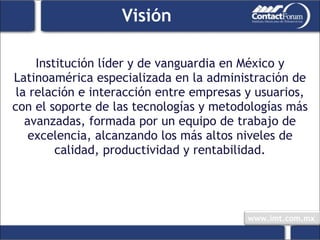 Visión Institución líder y de vanguardia en México y Latinoamérica especializada en la administración de la relación e interacción entre empresas y usuarios, con el soporte de las tecnologías y metodologías más avanzadas, formada por un equipo de trabajo de excelencia, alcanzando los más altos niveles de calidad, productividad y rentabilidad. 