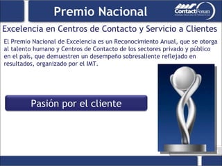 Excelencia en Centros de Contacto y Servicio a Clientes Premio Nacional El Premio Nacional de Excelencia es un Reconocimiento Anual, que se otorga al talento humano y Centros de Contacto de los sectores privado y público en el país, que demuestren un desempeño sobresaliente reflejado en resultados, organizado por el IMT. Pasión por el cliente 