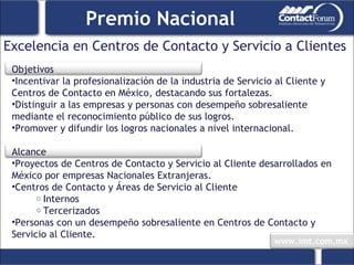 Excelencia en Centros de Contacto y Servicio a Clientes Premio Nacional Objetivos Incentivar la profesionalización de la industria de Servicio al Cliente y Centros de Contacto en México, destacando sus fortalezas. Distinguir a las empresas y personas con desempeño sobresaliente mediante el reconocimiento público de sus logros. Promover y difundir los logros nacionales a nivel internacional.   Alcance Proyectos de Centros de Contacto y Servicio al Cliente desarrollados en México por empresas Nacionales Extranjeras. Centros de Contacto y Áreas de Servicio al Cliente Internos Tercerizados Personas con un desempeño sobresaliente en Centros de Contacto y Servicio al Cliente. 
