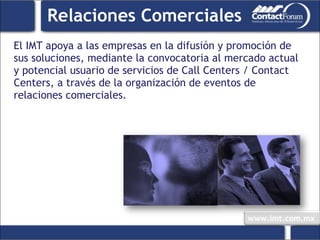 Relaciones Comerciales El IMT apoya a las empresas en la difusión y promoción de sus soluciones, mediante la convocatoria al mercado actual y potencial usuario de servicios de Call Centers / Contact Centers, a través de la organización de eventos de relaciones comerciales. 
