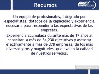 Recursos Un equipo de profesionales, integrado por especialistas, dotados de la capacidad y experiencia necesaria para responder a las expectativas de las empresas. Experiencia acumulada durante más de 17 años al capacitar  a más de 34,230 ejecutivos y asesorar efectivamente a más de 378 empresas, de los más diversos giros y magnitudes, que avalan la calidad de nuestros servicios. 