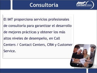 Consultoría El IMT proporciona servicios profesionales de consultoría para garantizar el desarrollo de mejores prácticas y obtener los más altos niveles de desempeño, en Call Centers / Contact Centers, CRM y Customer Service. 