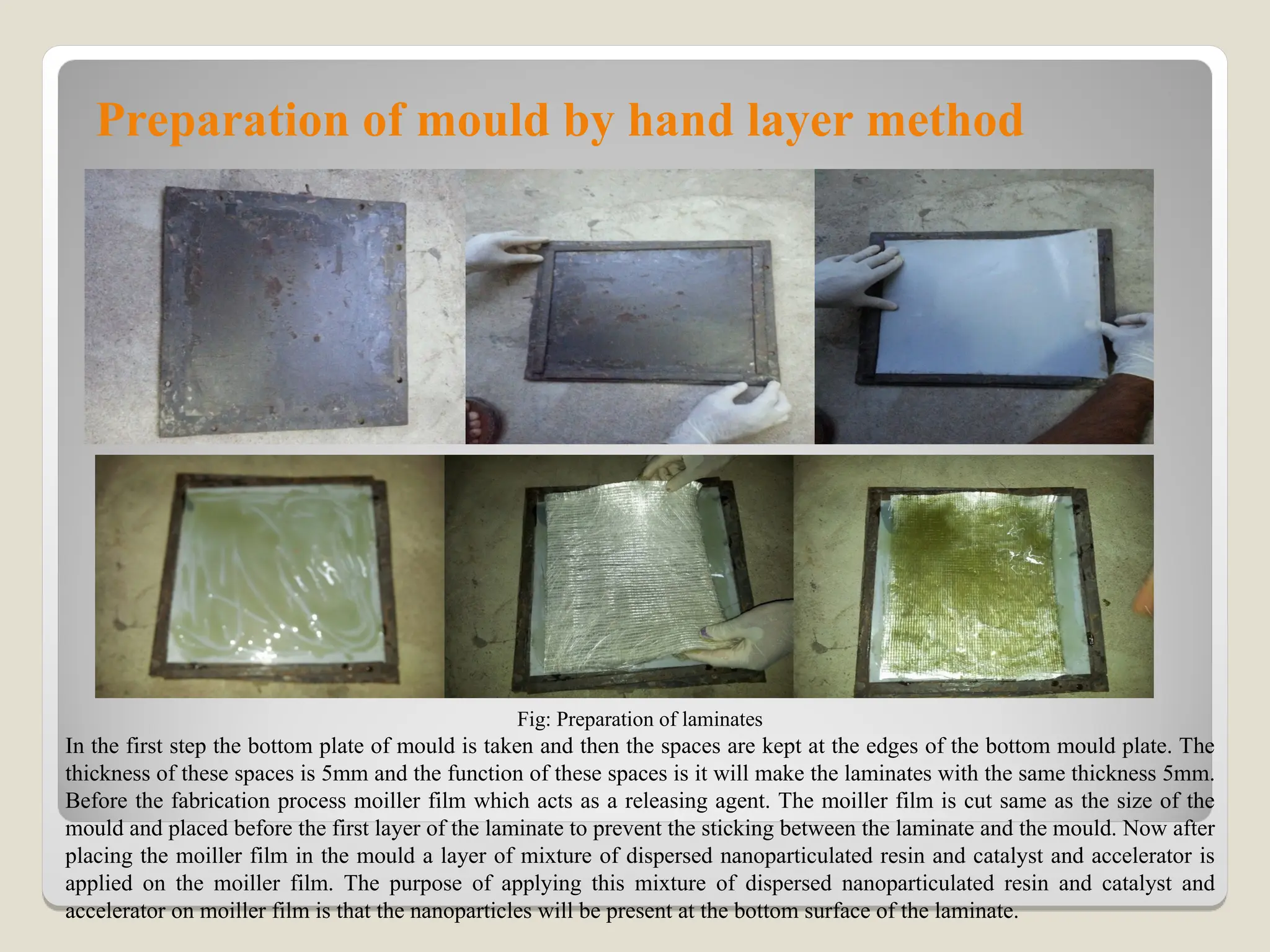 Preparation of mould by hand layer method
Fig: Preparation of laminates
In the first step the bottom plate of mould is taken and then the spaces are kept at the edges of the bottom mould plate. The
thickness of these spaces is 5mm and the function of these spaces is it will make the laminates with the same thickness 5mm.
Before the fabrication process moiller film which acts as a releasing agent. The moiller film is cut same as the size of the
mould and placed before the first layer of the laminate to prevent the sticking between the laminate and the mould. Now after
placing the moiller film in the mould a layer of mixture of dispersed nanoparticulated resin and catalyst and accelerator is
applied on the moiller film. The purpose of applying this mixture of dispersed nanoparticulated resin and catalyst and
accelerator on moiller film is that the nanoparticles will be present at the bottom surface of the laminate.
 
