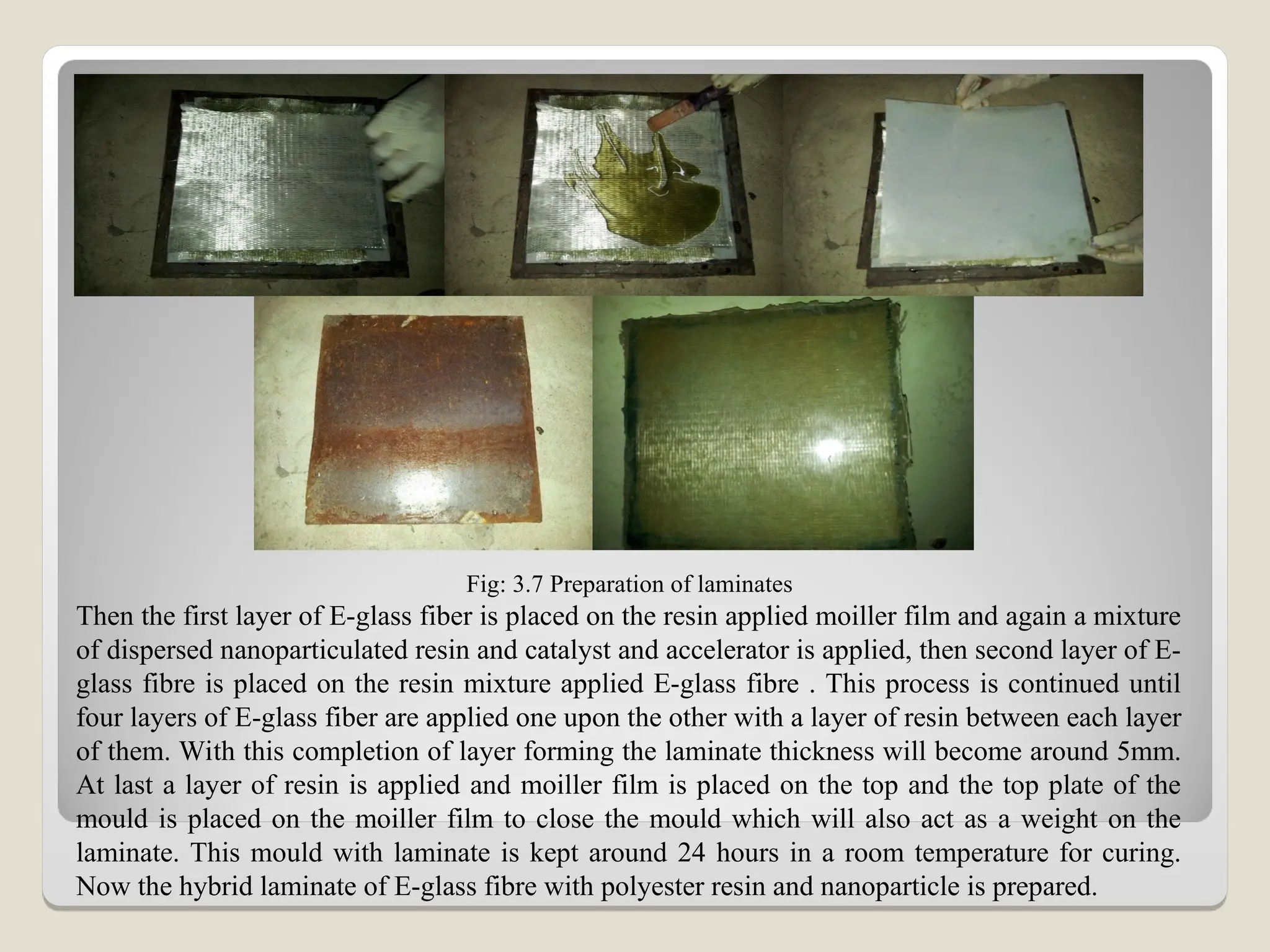 Fig: 3.7 Preparation of laminates
Then the first layer of E-glass fiber is placed on the resin applied moiller film and again a mixture
of dispersed nanoparticulated resin and catalyst and accelerator is applied, then second layer of E-
glass fibre is placed on the resin mixture applied E-glass fibre . This process is continued until
four layers of E-glass fiber are applied one upon the other with a layer of resin between each layer
of them. With this completion of layer forming the laminate thickness will become around 5mm.
At last a layer of resin is applied and moiller film is placed on the top and the top plate of the
mould is placed on the moiller film to close the mould which will also act as a weight on the
laminate. This mould with laminate is kept around 24 hours in a room temperature for curing.
Now the hybrid laminate of E-glass fibre with polyester resin and nanoparticle is prepared.
 