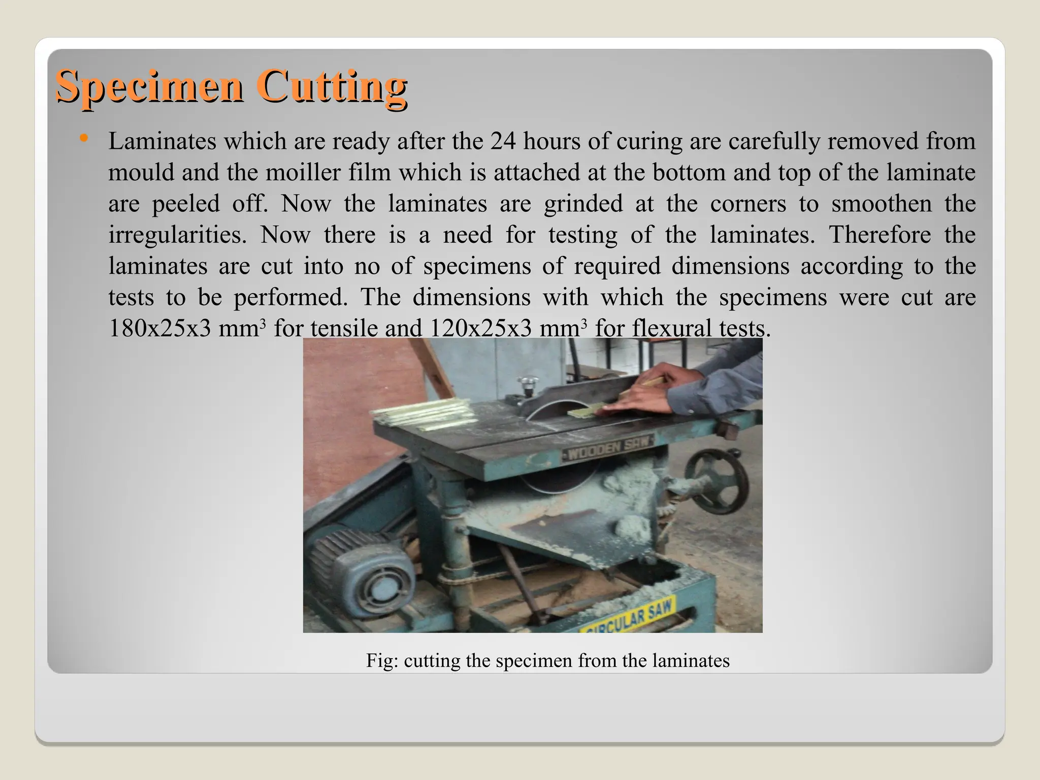 Specimen Cutting
Specimen Cutting
 Laminates which are ready after the 24 hours of curing are carefully removed from
mould and the moiller film which is attached at the bottom and top of the laminate
are peeled off. Now the laminates are grinded at the corners to smoothen the
irregularities. Now there is a need for testing of the laminates. Therefore the
laminates are cut into no of specimens of required dimensions according to the
tests to be performed. The dimensions with which the specimens were cut are
180x25x3 mm3
for tensile and 120x25x3 mm3
for flexural tests.
Fig: cutting the specimen from the laminates
 