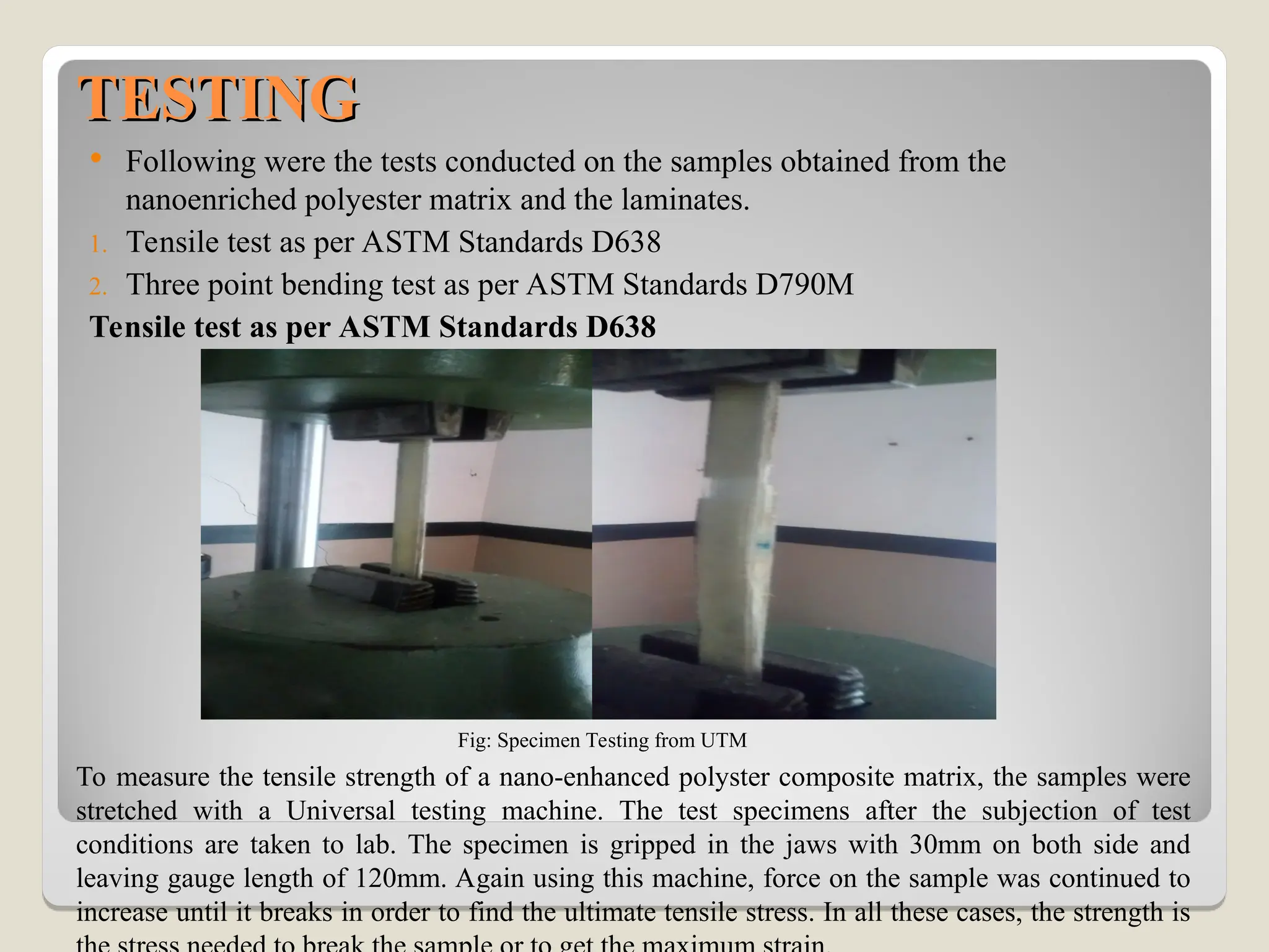 TESTING
TESTING
 Following were the tests conducted on the samples obtained from the
nanoenriched polyester matrix and the laminates.
1. Tensile test as per ASTM Standards D638
2. Three point bending test as per ASTM Standards D790M
Tensile test as per ASTM Standards D638
Fig: Specimen Testing from UTM
To measure the tensile strength of a nano-enhanced polyster composite matrix, the samples were
stretched with a Universal testing machine. The test specimens after the subjection of test
conditions are taken to lab. The specimen is gripped in the jaws with 30mm on both side and
leaving gauge length of 120mm. Again using this machine, force on the sample was continued to
increase until it breaks in order to find the ultimate tensile stress. In all these cases, the strength is
 