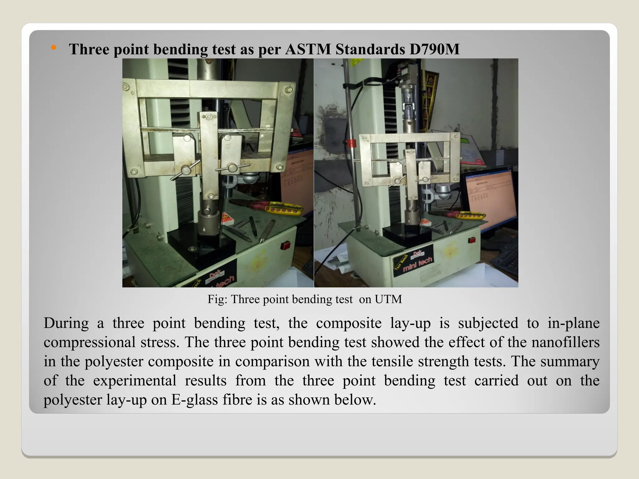  Three point bending test as per ASTM Standards D790M
During a three point bending test, the composite lay-up is subjected to in-plane
compressional stress. The three point bending test showed the effect of the nanofillers
in the polyester composite in comparison with the tensile strength tests. The summary
of the experimental results from the three point bending test carried out on the
polyester lay-up on E-glass fibre is as shown below.
Fig: Three point bending test on UTM
 