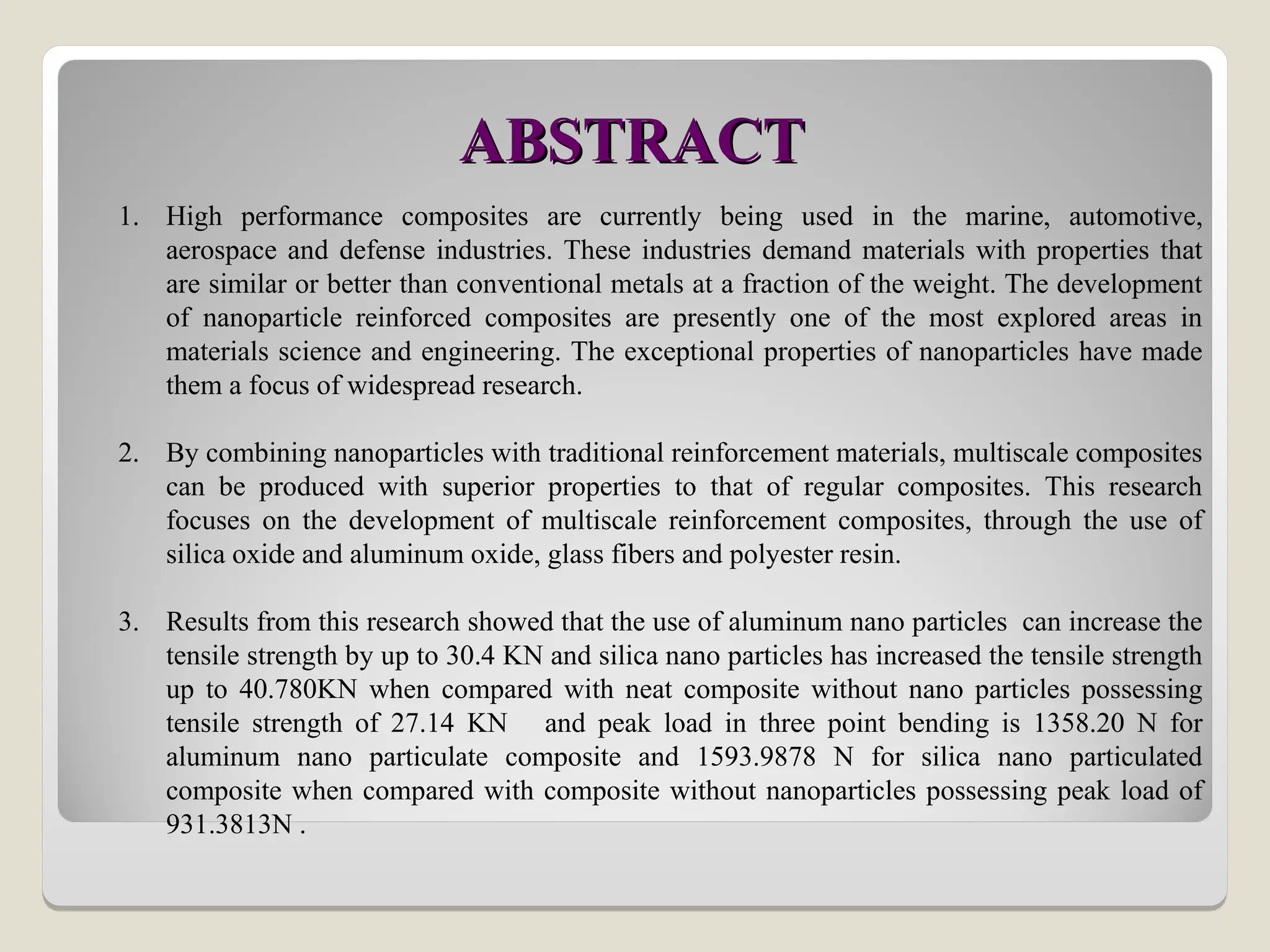 ABSTRACT
ABSTRACT
1. High performance composites are currently being used in the marine, automotive,
aerospace and defense industries. These industries demand materials with properties that
are similar or better than conventional metals at a fraction of the weight. The development
of nanoparticle reinforced composites are presently one of the most explored areas in
materials science and engineering. The exceptional properties of nanoparticles have made
them a focus of widespread research.
2. By combining nanoparticles with traditional reinforcement materials, multiscale composites
can be produced with superior properties to that of regular composites. This research
focuses on the development of multiscale reinforcement composites, through the use of
silica oxide and aluminum oxide, glass fibers and polyester resin.
3. Results from this research showed that the use of aluminum nano particles can increase the
tensile strength by up to 30.4 KN and silica nano particles has increased the tensile strength
up to 40.780KN when compared with neat composite without nano particles possessing
tensile strength of 27.14 KN and peak load in three point bending is 1358.20 N for
aluminum nano particulate composite and 1593.9878 N for silica nano particulated
composite when compared with composite without nanoparticles possessing peak load of
931.3813N .
 
